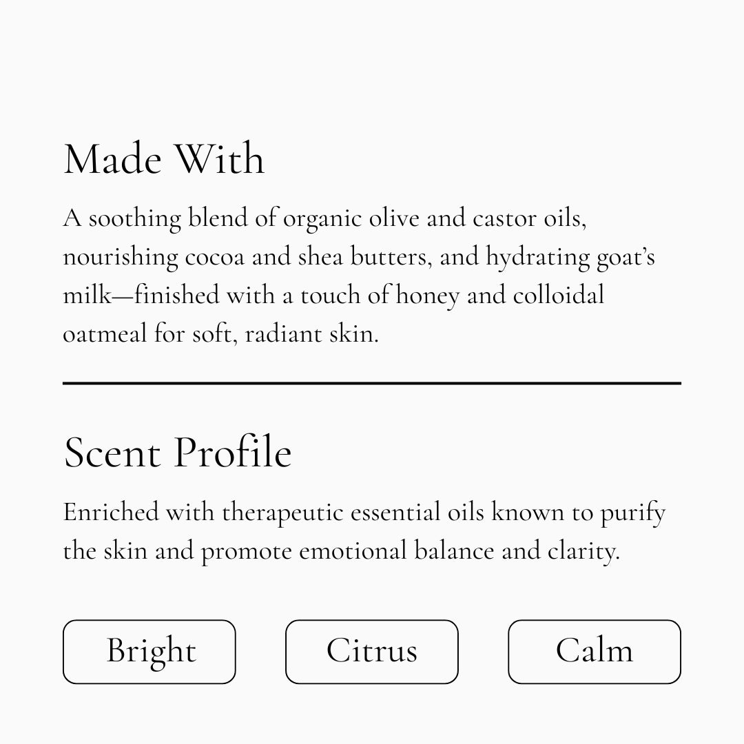 A soothing blend of organic olive and castor oils, nourishing cocoa and shea butters, and hydrating goat's milk-finished with a touch of honey and colloidal oatmeal for soft, radiant skin. Scent profile is bright, citrus, calm.