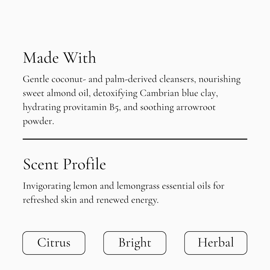 Gentle coconut derived cleansers, nourishing sweet almond oil, detoxifying Cambrian blue clay, hydrating provitamin B5, and soothing arrowroot powder. Scented with lemon and lemongrass essential oils for refreshed skin and renewed energy.